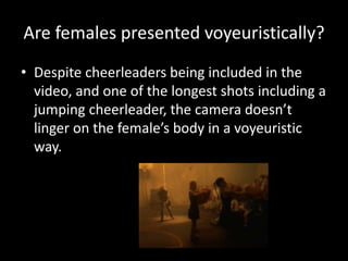 Are females presented voyeuristically?
• Despite cheerleaders being included in the
video, and one of the longest shots including a
jumping cheerleader, the camera doesn’t
linger on the female’s body in a voyeuristic
way.