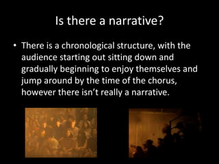 Is there a narrative?
• There is a chronological structure, with the
audience starting out sitting down and
gradually beginning to enjoy themselves and
jump around by the time of the chorus,
however there isn’t really a narrative.