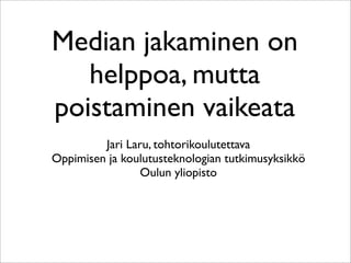 Median jakaminen on
   helppoa, mutta
poistaminen vaikeata
         Jari Laru, tohtorikoulutettava
Oppimisen ja koulutusteknologian tutkimusyksikkö
                 Oulun yliopisto
 
