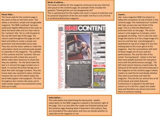 Subscription... The subscription box advertising the discounted,  weekly subscription to the NME magazine is placed in the bottom right of the page. This is so that after the reader has finished looking over the contents page showing what is featured in that edition, they are reminded of the subscription and thus can decide whether to subscribe to the magazine or not.  Layout... Like  many magazine NME has chosen to follow the convention of rule of thirds in this contents page. The masthead and ‘contents’ title take up two over two thirds of the page. This is so that the Masthead is a prominent item on the page.  The centre column is the largest as it includes a short paragraph of writing.  Yet it is also the most image led column as it has a large image of a tour bus and the text  and photograph is positioned on top of an image of a tour box relating back to the music genre of the magazine.  Also the connotations with both of these images are of tours and live performances. This and the title of the article ‘Touring Special’  relates to the fact that more people associate the rock genre more with live performances and gigs.  The left hand column features a band index. By listing all of the bands and artists featured in the magazine on the contents page it allows readers to read this list and decide whether they want to purchase and read the magazine. Thus the list can attract fans of all of the bands and artists featured. Furthermore it is placed in the left hand column so it is the first  aspect the reader view and therefore can attract and entice them to continue reading.  Mode of address... The mode of address for this magazine continues to be very informal and casual on the contents page. An example of this includes the question ‘Thank god the sun has disappeared, eh?’  This is used because for the readers the music is meant to entertain and for personal enjoyment of the fan and reader and thus is not a formal or professional/business magazine. House Style... The house style for the contents page is  the same as that on the front cover. This allows a consistent, simple and recognisable magazine. The NME masthead  has been positioned slightly differently to the cover to allow the band index and so it was next to the ‘contents’ title. Yet it is still situated at the top left hand side of the page. The colours used throughout the page are red black and white to create a simple and prominent and memorable house style. They also use the colour yellow to make the subscription stand out and persuade people to subscribe to the magazine.  The subtitles of the contents and the ‘contents’ title are in white text with a black box around it. Which make them stand out to show that they are subtitles.  For the band index the text is in red and the page numbers are in black. In contrast the article listings are in black font with red page numbers. Thus the house style uses consistent colour schemes however the use of this switch makes the band index appear more poignant. The font throughout also remains the same, yet to make certain aspects more prominent some titles are in bold. 
