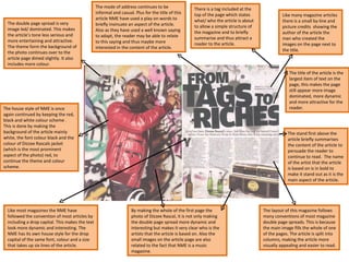 There is a tag included at the top of the page which states what/ who the article is about to allow a simple structure of the magazine and to briefly summarise and thus attract a reader to the article.  The stand first above the article briefly summarises the content of the article to persuade the reader to continue to read.  The name of the artist that the article is based on is in bold to make it stand out as it is the main aspect of the article.  Like many magazine articles there is a small by-line and picture credits  showing the author of the article the man who created the images on the page next to the title.  The mode of address continues to be informal and casual. Plus for the title of this article NME have used a play on words to briefly insinuate an aspect of the article. Also as they have used a well known saying to adapt, the reader may be able to relate to this saying and thus maybe more interested in the content of the article.  Like most magazines the NME have followed the convention of most articles by including a drop capital. This makes the text look more dynamic and interesting. The NME has its own house style for the drop capital of the same font, colour and a size that takes up six lines of the article.  The double page spread is very image led/ dominated. This makes the article’s tone less serious and more entertaining and attractive. The theme form the background of the photo continues over to the article page dimed slightly. It also includes more colour.  The house style of NME is once again continued by keeping the red, black and white colour scheme . This is done by making the background of the article mainly white, the font colour black and the colour of Dizzee Rascals jacket (which is the most prominent aspect of the photo) red, to continue the theme and colour scheme.  By making the whole of the first page the photo of Dizzee Rascal, it is not only making the double page spread more dynamic and interesting but makes it very clear who is the artists that the article is based on. Also the small images on the article page are also related to the fact that NME is a music magazine. The layout of this magazine follows many conventions of most magazine double page spreads. This is because the main image fills the whole of one of the pages. The article is split into columns, making the article more visually appealing and easier to read.  The title of the article is the largest item of text on the page, this makes the page still appear more image dominated, more dynamic and more attractive for the reader.  