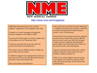 http://www.nme.com/magazine NME (New Musical Express) is now a weekly magazine  originated as a UK newspaper since 1952. It began as a musical newspaper and gradually became a magazine in the 1980’s to 1998.  It was the first British paper to include a singles chart in the edition on the 14 th  November 1952. It became associated with punk rock under the writers Tony Parsons and Julie Burchill. The online version on NME (launched in 1996) now has 5 million users per month.  In 2003 the magazine was redesigned focused less on pop music and more on an older generation of music fans with a more authoritative tone. The current editor is Krissi Murison. Over recent years circulation has been decreasing – in 2003 the circulation was at 72,442, in 2010 the circulation had decreased to 33,857 between January - June, a 53% decrease. Since the 80’s the music genres that the magazine focused on were mainly indie, hip hop, R&B and dance. Yet over recent year with the increasing numbers of music magazines with specialised genres, NME is now mainly focused on Indie rock, less yet still a little on the other genres. Popular artists/bands often featured in modern editions include the strokes, Muse, the Arctic Monkeys, Coldplay, kasabian etc. NME.com is Europe's biggest and most viewed music website. Its audience is made up of 63% male, 50% 16-24 year olds, 23% 25-34 year olds and 79% A,B,C1. 
