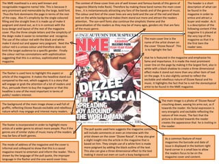 The NME masthead is a very well known and recognisable magazine name/ title. This is because it very prominent and memorable by the large, bold font.  Thus the font dominants the page in terms of the rest of the copy.  Also it’s simplicity by the single coloured filling and the straight lines it is made up of make it poignant and stand out, as it is in contrast with the busy design and layout of the rest of the magazine cover. Plus the three simple letters and the simplicity of the deign make it easier to remember and  recognise. The use of the colour red with the black and white make it stand out and appear very poignant.  Next the colour red is a unisex colour and therefore does not limit the target audience to a specific gender.  Finally the colour red has connotations with sophistication suggesting that this is a serious, sophisticated music magazine.  The flasher is used here to highlight this aspect or article of the magazine. It makes the headline stand out compared to the rest, which suggests it is a story that will engage or grab the attention of a lot of readers and thus, persuade them to buy the magazine or that this headline is one of the most important in terms of public/ readers interest. The context of these cover lines are of well known and famous bands of this genre of magazine (Mainly Indie Rock). Therefore by making these band names the main cover lines , it is instantaneously attracting any fans of the bands and of the genre of music. The colour and font of the cover lines are very bold and the use of the red and black text on the white background makes them stand out more and attract the readers attention.  The son-serif fonts also continue the simplistic theme and the generalisation of the readers as they may be of many ages, genders etc that are fans of the music genre.  The footer is incorporated in order to highlight more artists of a wider genre to attract more people. Plus if the genres are of similar styles of music many of the readers may be fans of both genres.  The pull quote used here suggests the magazine content will include comments or even an interview with the artist shown on the cover ‘Dizzee Rascal’. It may also give a slight insight into the article in the magazine that is based on him. They simple use of a white font is made more poignant by adding the black outline of the text. This also can give a three dimensional effect to the text making it stand out even on such a busy background.  The header is a short description of what can be found in the magazine in order to entice and attract a buyer and reader. As it is a description of the following content if the magazine it is placed at the very top of the magazine so that it is the first item the reader sees. The main image is a photo of ‘Dizzee Rascal’ crouching down, waving his arms out, as if towards the reader. His facial expression is very energetic and excitable reflecting the nature of him music. The fact that the picture is directed towards the reader creates the appearance that  he is inviting in the reader.  The mode of address of the magazine and the cover is informal and colloquial to show that this is a causal magazine meant to entertain and inform the reader. This is shown by the language of the pull quote, the improper language in the flasher and the one word cover lines.  The background of the main image shows a wall full of graffiti, reflecting Dizzee Rascals excitable and rebellious nature which may engage and interest many readers.  As a common feature of most magazines the barcode and date of issue is displayed in the bottom right hand corner in a small box to allow the readers focus to be on the magazine cover and content. The main cover line is the name of the artist shown on the cover ‘Dizzee Rascal’. This  is to highlight the fact that he is featured in the magazine and emphasise his fame and importance. It is made the most prominent cover line on the page by making it the largest font, also in white with a black shadow to create a three dimensional effect make it stand out more than any other item of text on the page. It is also slightly canted to reflect the excitable and rebellious nature of Dizzee Rascal and his music. It highlights the fact that he is not the stereotypical artist to be found in the NME magazine.  