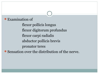 Examination of
flexor pollicis longus
flexor digitorum profundus
flexor carpi radialis
abductor pollicis brevis
pronator teres
Sensation over the distribution of the nerve.
 