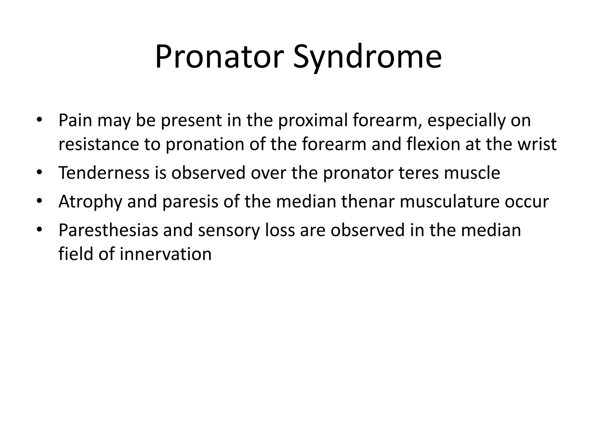 Pronator Syndrome
• Pain may be present in the proximal forearm, especially on
resistance to pronation of the forearm and flexion at the wrist
• Tenderness is observed over the pronator teres muscle
• Atrophy and paresis of the median thenar musculature occur
• Paresthesias and sensory loss are observed in the median
field of innervation
 