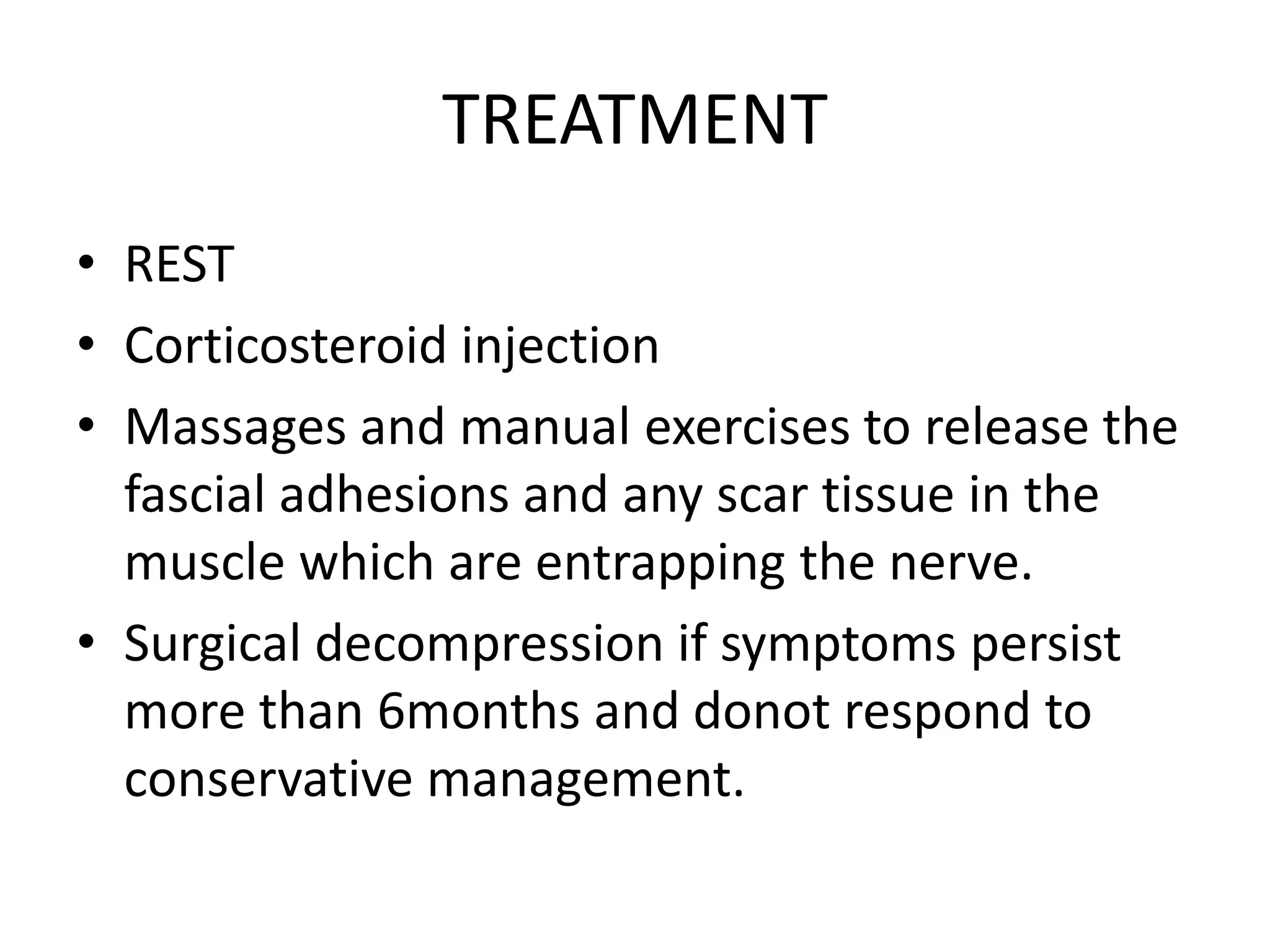 TREATMENT
• REST
• Corticosteroid injection
• Massages and manual exercises to release the
fascial adhesions and any scar tissue in the
muscle which are entrapping the nerve.
• Surgical decompression if symptoms persist
more than 6months and donot respond to
conservative management.
 