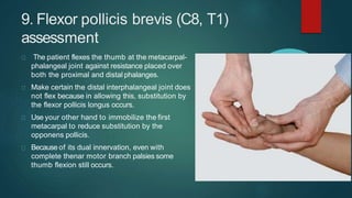 9. Flexor pollicis brevis (C8, T1)
assessment
The patient flexes the thumb at the metacarpal-
phalangeal joint against resistance placed over
both the proximal and distal phalanges.
Make certain the distal interphalangeal joint does
not flex because in allowing this, substitution by
the flexor pollicis longus occurs.
Use your other hand to immobilize the first
metacarpal to reduce substitution by the
opponens pollicis.
Because of its dual innervation, even with
complete thenar motor branch palsies some
thumb flexion still occurs.
 