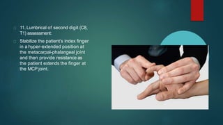 11. Lumbrical of second digit (C8,
T1) assessment:
Stabilize the patient’s index finger
in a hyper-extended position at
the metacarpal-phalangeal joint
and then provide resistance as
the patient extends the finger at
the MCP joint.
 