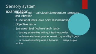Sensory system
examination
Modality test – pain,touch,temperature ,pressure
and vibration
Functional tests –two point discrimination
Objective test –
(a) sweat test (iodinestarch test)-
dusting extremities with quinizarine powder
In denervated area powder remain dry and light gray
In normal sweating area it become deep purple
colour
 