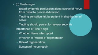 • (d) Tinel’s sign-
– tested by gentle percussion along course of nerve
from distal to proximal direction.
– Tingling sensation felt by patient in distribution of
nerve.
– Tingling should persist for several seconds
• Importance of Tinel’s sign
– Whether Nerve interrupted
– Whether in Process of regeneration
– Rate of regeneration
– Success of nerve repair
 
