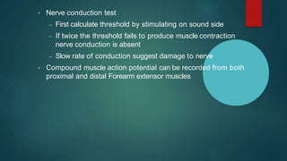 • Nerve conduction test
– First calculate threshold by stimulating on sound side
– If twice the threshold fails to produce muscle contraction
nerve conduction is absent
– Slow rate of conduction suggest damage to nerve
• Compound muscle action potential can be recorded from both
proximal and distal Forearm extensor muscles
 