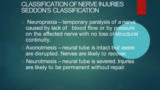 CLASSIFICATIONOFNERVEINJURIES
SEDDON’S CLASSIFICATION
Neuropraxia – temporary paralysis of a nerve
caused by lack of blood flow or by pressure
on the affected nerve with no loss of structural
continuity.
Axonotmesis – neural tube is intact but axons
are disrupted. Nerves are likely to recover.
Neurotmesis – neural tube is severed. Injuries
are likely to be permanent without repair.
 