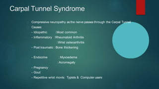 Carpal Tunnel Syndrome
Compressive neuropathy as the nerve passes through the Carpal Tunnel
Causes:
- Idiopathic :Most common
- Inflammatory :Rheumatoid Arthritis
:Wrist osteoarthritis
- Post traumatic :Bone thickening
: Myxoedema
:Acromegaly
- Endocrine
- Pregnancy
- Gout
- Repetitive wrist movts: Typists & Computer users
 