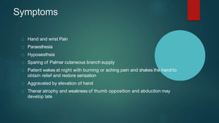 Symptoms
Hand and wrist Pain
Paraesthesia
Hypoaesthsia
Sparing of Palmar cutaneous branch supply
Patient wakes at night with burning or aching pain and shakes the hand to
obtain relief and restore sensation
Aggravated by elevation of hand
Thenar atrophy and weakness of thumb opposition and abduction may
develop late
 