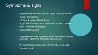 Symptoms & signs
Symptoms are similar to those of carpal tunnel syndrome
Sensory disturbances
- Thumb & Index > Middle finger
Night pain is unusual and forearm pain is more common
Hand numbness on gripping
Phalen’s test negative
Symptoms provoked by resisted elbow flexion with forearm
supinated ( tightening of bicipital aponeurosis )
By resisted forearm pronation with the elbow extended
( pronator tension )
 