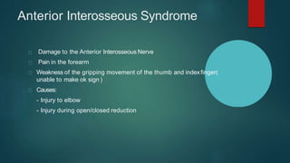 Anterior Interosseous Syndrome
Damage to the Anterior Interosseous Nerve
Pain in the forearm
Weakness of the gripping movement of the thumb and indexfinger(
unable to make ok sign )
Causes:
- Injury to elbow
- Injury during open/closed reduction
 