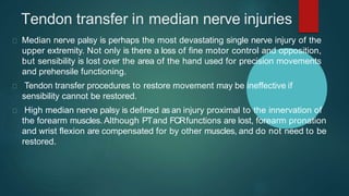 Tendon transfer in median nerve injuries
Median nerve palsy is perhaps the most devastating single nerve injury of the
upper extremity. Not only is there a loss of fine motor control and opposition,
but sensibility is lost over the area of the hand used for precision movements
and prehensile functioning.
Tendon transfer procedures to restore movement may be ineffective if
sensibility cannot be restored.
High median nerve palsy is defined as an injury proximal to the innervation of
the forearm muscles. Although PTand FCRfunctions are lost, forearm pronation
and wrist flexion are compensated for by other muscles, and do not need to be
restored.
 