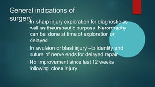 General indications of
surgery
In sharp injury exploration for diagnostic as
well as theurapeutic purpose .Nerorrhaphy
can be done at time of exploration or
delayed
In avulsion or blast injury –to identify and
suture of nerve ends for delayed repair
No improvement since last 12 weeks
following close injury
 
