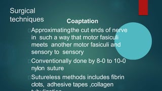 Surgical
techniques Coaptation
Approximatingthe cut ends of nerve
in such a way that motor fasiculi
meets another motor fasiculi and
sensory to sensory
Conventionally done by 8-0 to 10-0
nylon suture
Sutureless methods includes fibrin
clots, adhesive tapes ,collagen
 