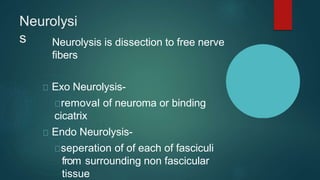 Neurolysi
s Neurolysis is dissection to free nerve
fibers
Exo Neurolysis-
removal of neuroma or binding
cicatrix
Endo Neurolysis-
seperation of of each of fasciculi
from surrounding non fascicular
tissue
 