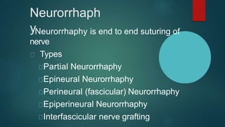 Neurorrhaph
yNeurorrhaphy is end to end suturing of
nerve
Types
Partial Neurorrhaphy
Epineural Neurorrhaphy
Perineural (fascicular) Neurorrhaphy
Epiperineural Neurorrhaphy
Interfascicular nerve grafting
 