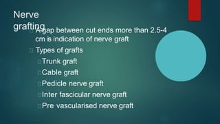 Nerve
grafting
A gap between cut ends more than 2.5-4
cm is indication of nerve graft
Types of grafts
Trunk graft
Cable graft
Pedicle nerve graft
Inter fascicular nerve graft
Pre vascularised nerve graft
 