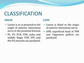 CLASSIFICATION
HIGH LOW
 Lesion is at or proximal to the
origin of anterior interosseus
nerve in the proximal forearm
 PL, PT, FCR, FDS, index and
middle finger FDP, FPL and
the PQ muscles are paralysed.
 Lesion is distal to the origin
of anterior interosseus nerve
 APB, superficial head of FPB
and Opponens pollicis are
paralysed.
 