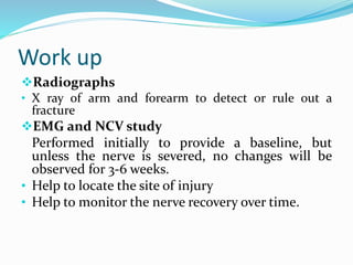 Work up
Radiographs
• X ray of arm and forearm to detect or rule out a
fracture
EMG and NCV study
Performed initially to provide a baseline, but
unless the nerve is severed, no changes will be
observed for 3-6 weeks.
• Help to locate the site of injury
• Help to monitor the nerve recovery over time.
 