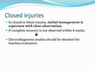 Closed injuries
 In closed or blunt trauma, initial management is
expectant with close observation.
 If complete recovery is not observed within 6 weeks,

 Electrodiagnostic studies should be obtained for
baseline evaluation.
 
