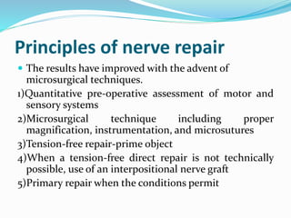 Principles of nerve repair
 The results have improved with the advent of
microsurgical techniques.
1)Quantitative pre-operative assessment of motor and
sensory systems
2)Microsurgical technique including proper
magnification, instrumentation, and microsutures
3)Tension-free repair-prime object
4)When a tension-free direct repair is not technically
possible, use of an interpositional nerve graft
5)Primary repair when the conditions permit
 