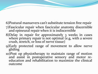 6)Postural manuevers can’t substitute tension free repair
7)Fascicular repair when fascicular anatomy discernible
and epineural repair when it is indiscernible
8)Delay in repair for approximately 3 weeks in cases
where primary repair is not optimal (e.g, with a severe
crush, stretch, or loss of nerve tissue)
9)Early protected range of movement to allow nerve
gliding
10)Post op physiotherapy to maintain range of motion
and assist in postoperative sensory and motor re-
education and rehabilitation to maximize the clinical
outcome
 