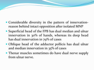  Considerable diversity in the pattern of innervation-
reason behind intact opposition after isolated MNP
 Superficial head of the FPB has dual median and ulnar
innervation in 30% of hands, whereas its deep head
has dual innervation in 79% of cases
 Oblique head of the adductor pollicis has dual ulnar
and median innervation in 35% of cases
 Thenar muscles sometimes do have dual nerve supply
from ulnar nerve.
 