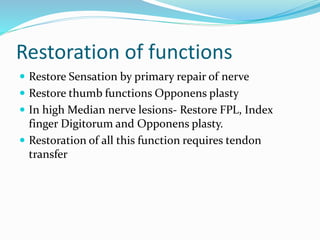 Restoration of functions
 Restore Sensation by primary repair of nerve
 Restore thumb functions Opponens plasty
 In high Median nerve lesions- Restore FPL, Index
finger Digitorum and Opponens plasty.
 Restoration of all this function requires tendon
transfer
 