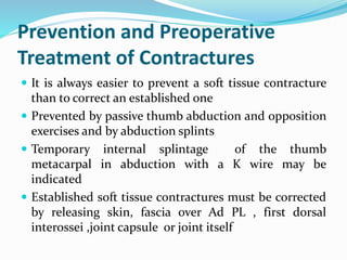 Prevention and Preoperative
Treatment of Contractures
 It is always easier to prevent a soft tissue contracture
than to correct an established one
 Prevented by passive thumb abduction and opposition
exercises and by abduction splints
 Temporary internal splintage of the thumb
metacarpal in abduction with a K wire may be
indicated
 Established soft tissue contractures must be corrected
by releasing skin, fascia over Ad PL , first dorsal
interossei ,joint capsule or joint itself
 