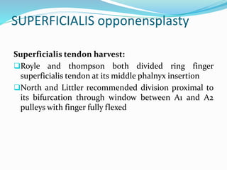 SUPERFICIALIS opponensplasty
Superficialis tendon harvest:
Royle and thompson both divided ring finger
superficialis tendon at its middle phalnyx insertion
North and Littler recommended division proximal to
its bifurcation through window between A1 and A2
pulleys with finger fully flexed
 