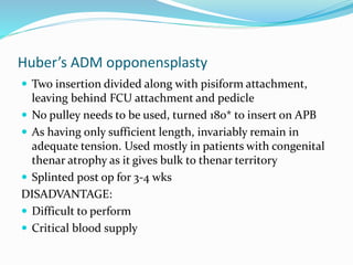 Huber’s ADM opponensplasty
 Two insertion divided along with pisiform attachment,
leaving behind FCU attachment and pedicle
 No pulley needs to be used, turned 180* to insert on APB
 As having only sufficient length, invariably remain in
adequate tension. Used mostly in patients with congenital
thenar atrophy as it gives bulk to thenar territory
 Splinted post op for 3-4 wks
DISADVANTAGE:
 Difficult to perform
 Critical blood supply
 