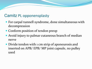 Camitz PL opponensplasty
 For carpal tunnell syndrome, done simultaneous with
decompression
 Conform position of tendon preop
 Avoid injury to palmar cutaneous branch of median
nerve
 Divide tendon with 1 cm strip of aponeurosis and
inserted on APB/ EPB/ MP joint capsule, no pulley
used
 