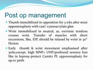 Post op management
 Thumb immobilized in opposition for 3 wks after most
opponensplasty with cast/ cyanoacrylate glue
 Wrist immobilized in neutral, as, extrinsic tendons
crosses wrist. Transfer of muscles with short
excursions, like, EIP, should be relaxed by wrist in 30*
flexion
 Early thumb & wrist movement emphasised after
3wks,except, high MNP+ UNP/profound sensory loss
like in leprosy-protect Camitz PL opponensplasty for
up to 3mth
 