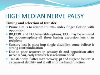 HIGH MEDIAN NERVE PALSY
Timing and selection of transfer:
 Prime aim is to restore thumb+ index finger flexion with
opposition
 BR,ECRL and ECU-available options, ECU may be required
for opponensplasty-all three having excursion less than
recipient
 Sensory loss is most imp single disability, some believe it
strong contraindication
 Due to poor recovery in sensory fn and opposition after
nerve repair, early transfer less recommended
 Transfer only if after max recovery, pt and surgeon believe it
as cause of debility and it will improve hand function
 