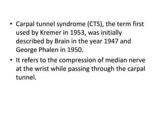 • Carpal tunnel syndrome (CTS), the term first
used by Kremer in 1953, was initially
described by Brain in the year 1947 and
George Phalen in 1950.
• It refers to the compression of median nerve
at the wrist while passing through the carpal
tunnel.
 