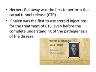• Herbert Galloway was the first to perform the
carpal tunnel release (CTR)
• Phalen was the first to use steroid injections
for the treatment of CTS, even before the
complete understanding of the pathogenesis
of the disease
 