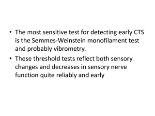 • The most sensitive test for detecting early CTS
is the Semmes-Weinstein monofilament test
and probably vibrometry.
• These threshold tests reflect both sensory
changes and decreases in sensory nerve
function quite reliably and early
 