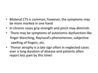 • Bilateral CTS is common; however, the symptoms may
be more marked in one hand
• In chronic cases grip strength and pinch may diminish.
• There may be symptoms of autonomic dysfunction like
finger blanching, Raynaud’s phenomenon, subjective
swelling of fingers, etc.
• Thenar atrophy is a late sign often in neglected cases
over a long duration of disease and patients often
report less pain by this time!
 