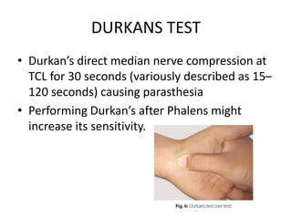 DURKANS TEST
• Durkan’s direct median nerve compression at
TCL for 30 seconds (variously described as 15–
120 seconds) causing parasthesia
• Performing Durkan’s after Phalens might
increase its sensitivity.
 