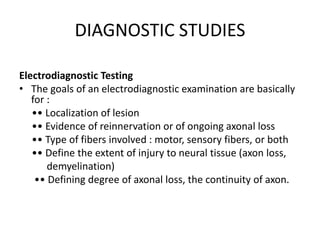 DIAGNOSTIC STUDIES
Electrodiagnostic Testing
• The goals of an electrodiagnostic examination are basically
for :
•• Localization of lesion
•• Evidence of reinnervation or of ongoing axonal loss
•• Type of fibers involved : motor, sensory fibers, or both
•• Define the extent of injury to neural tissue (axon loss,
demyelination)
•• Defining degree of axonal loss, the continuity of axon.
 