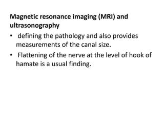 Magnetic resonance imaging (MRI) and
ultrasonography
• defining the pathology and also provides
measurements of the canal size.
• Flattening of the nerve at the level of hook of
hamate is a usual finding.
 