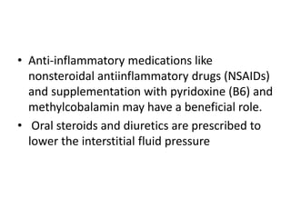 • Anti-inflammatory medications like
nonsteroidal antiinflammatory drugs (NSAIDs)
and supplementation with pyridoxine (B6) and
methylcobalamin may have a beneficial role.
• Oral steroids and diuretics are prescribed to
lower the interstitial fluid pressure
 