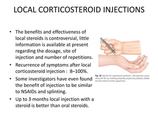 LOCAL CORTICOSTEROID INJECTIONS
• The benefits and effectiveness of
local steroids is controversial, little
information is available at present
regarding the dosage, site of
injection and number of repetitions.
• Recurrence of symptoms after local
corticosteroid injection : 8–100%.
• Some investigators have even found
the benefit of injection to be similar
to NSAIDs and splinting.
• Up to 3 months local injection with a
steroid is better than oral steroids.
 
