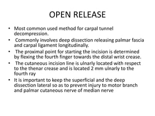 OPEN RELEASE
• Most common used method for carpal tunnel
decompression.
• Commonly involves deep dissection releasing palmar fascia
and carpal ligament longitudinally.
• The proximal point for starting the incision is determined
by flexing the fourth finger towards the distal wrist crease.
• The cutaneous incision line is ulnarly located with respect
to the thenar crease and is located 2 mm ulnarly to the
fourth ray
• It is important to keep the superficial and the deep
dissection lateral so as to prevent injury to motor branch
and palmar cutaneous nerve of median nerve
 