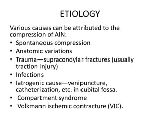 ETIOLOGY
Various causes can be attributed to the
compression of AIN:
• Spontaneous compression
• Anatomic variations
• Trauma—supracondylar fractures (usually
traction injury)
• Infections
• Iatrogenic cause—venipuncture,
catheterization, etc. in cubital fossa.
• Compartment syndrome
• Volkmann ischemic contracture (VIC).
 